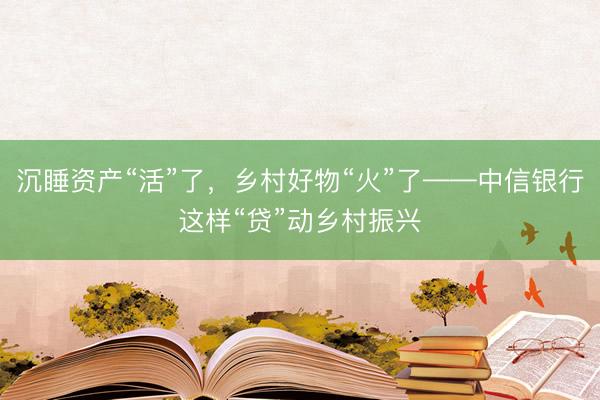 沉睡资产“活”了，乡村好物“火”了——中信银行这样“贷”动乡村振兴