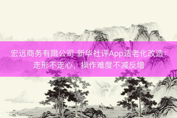 宏远商务有限公司 新华社评App适老化改造：走形不走心，操作难度不减反增