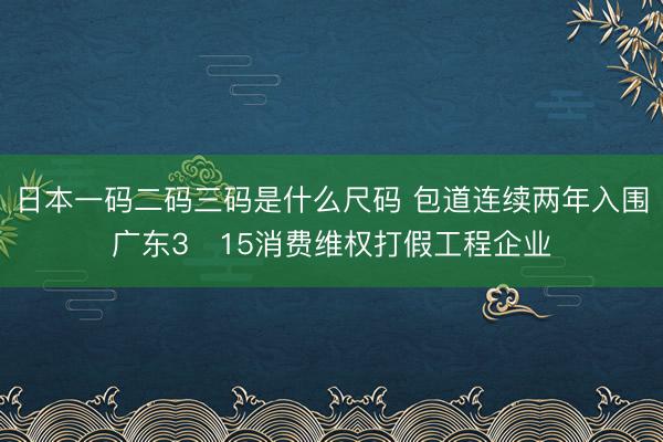 日本一码二码三码是什么尺码 包道连续两年入围广东3・15消费维权打假工程企业