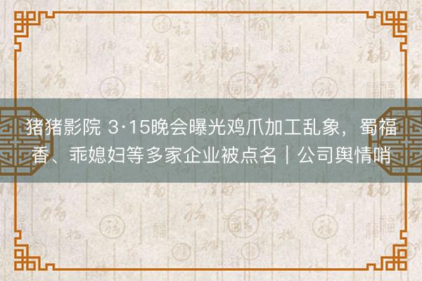 猪猪影院 3·15晚会曝光鸡爪加工乱象，蜀福香、乖媳妇等多家企业被点名｜公司舆情哨
