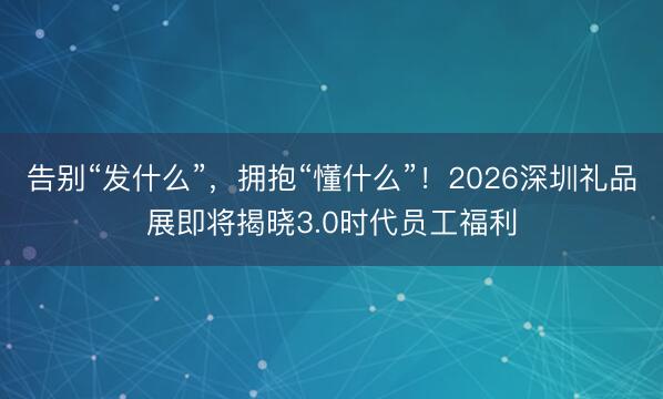 告别“发什么”，拥抱“懂什么”！2026深圳礼品展即将揭晓3.0时代员工福利