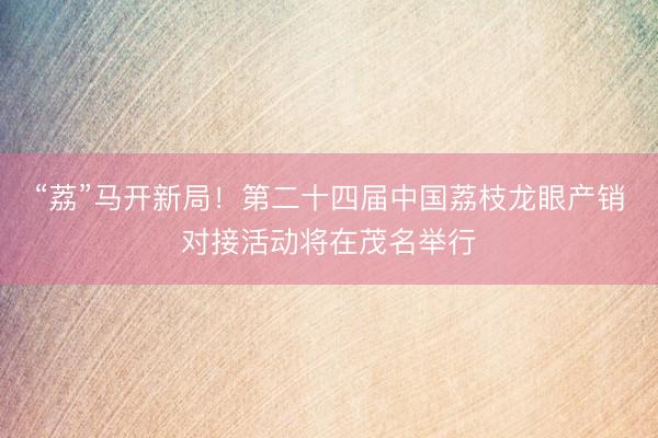 “荔”马开新局！第二十四届中国荔枝龙眼产销对接活动将在茂名举行