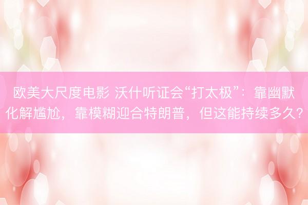 欧美大尺度电影 沃什听证会“打太极”：靠幽默化解尴尬，靠模糊迎合特朗普，但这能持续多久？