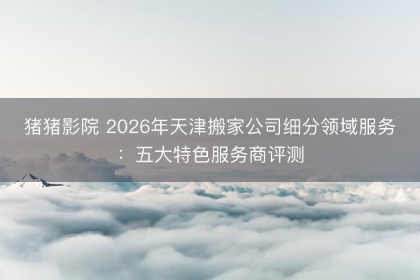 猪猪影院 2026年天津搬家公司细分领域服务：五大特色服务商评测