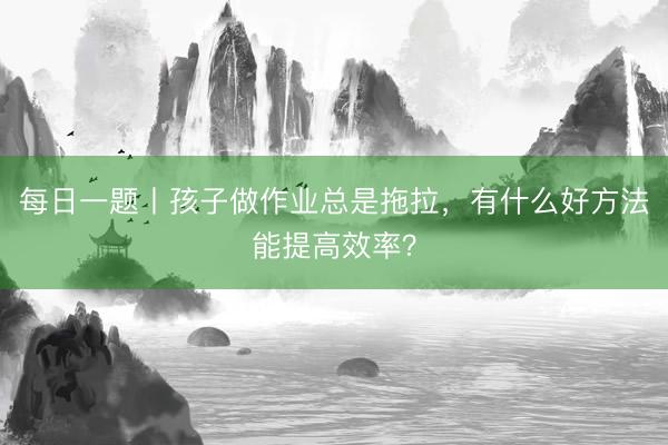 每日一题丨孩子做作业总是拖拉，有什么好方法能提高效率？
