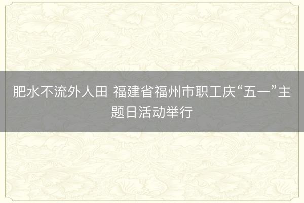 肥水不流外人田 福建省福州市职工庆“五一”主题日活动举行