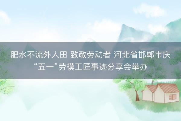 肥水不流外人田 致敬劳动者&amp;#32;河北省邯郸市庆“五一”劳模工匠事迹分享会举办