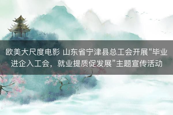 欧美大尺度电影 山东省宁津县总工会开展“毕业进企入工会，就业提质促发展”主题宣传活动