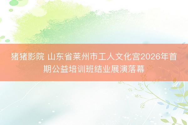 猪猪影院 山东省莱州市工人文化宫2026年首期公益培训班结业展演落幕
