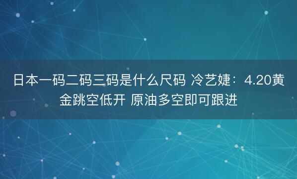 日本一码二码三码是什么尺码 冷艺婕：4.20黄金跳空低开 原油多空即可跟进
