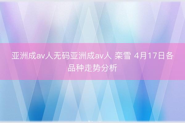 亚洲成av人无码亚洲成av人 栾雪 4月17日各品种走势分析
