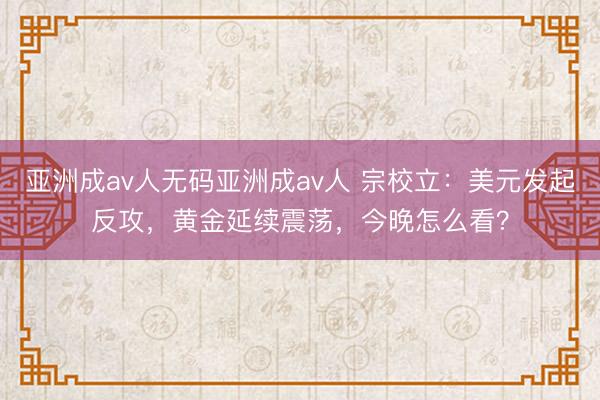 亚洲成av人无码亚洲成av人 宗校立：美元发起反攻，黄金延续震荡，今晚怎么看？