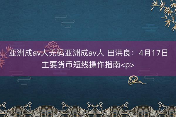 亚洲成av人无码亚洲成av人 田洪良：4月17日主要货币短线操作指南<p>
