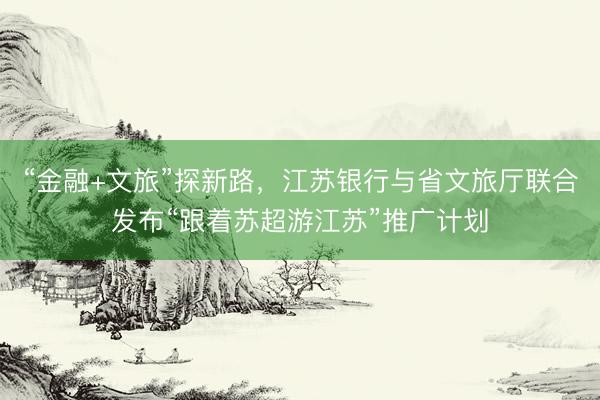 “金融+文旅”探新路，江苏银行与省文旅厅联合发布“跟着苏超游江苏”推广计划