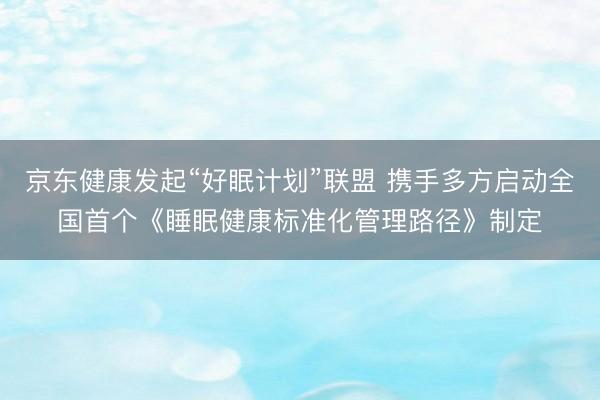 京东健康发起“好眠计划”联盟 携手多方启动全国首个《睡眠健康标准化管理路径》制定