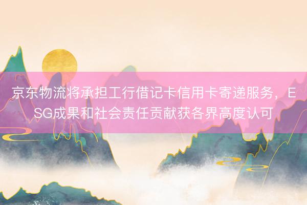 京东物流将承担工行借记卡信用卡寄递服务，ESG成果和社会责任贡献获各界高度认可