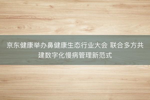京东健康举办鼻健康生态行业大会 联合多方共建数字化慢病管理新范式