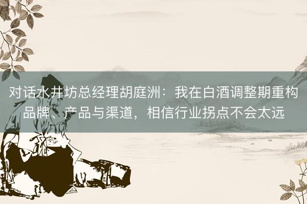 对话水井坊总经理胡庭洲：我在白酒调整期重构品牌、产品与渠道，相信行业拐点不会太远
