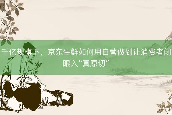 千亿规模下，京东生鲜如何用自营做到让消费者闭眼入“真原切”