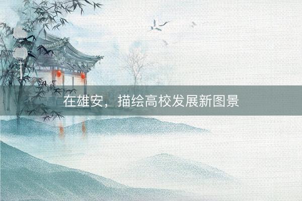 在雄安，描绘高校发展新图景