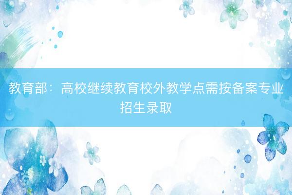 教育部：高校继续教育校外教学点需按备案专业招生录取