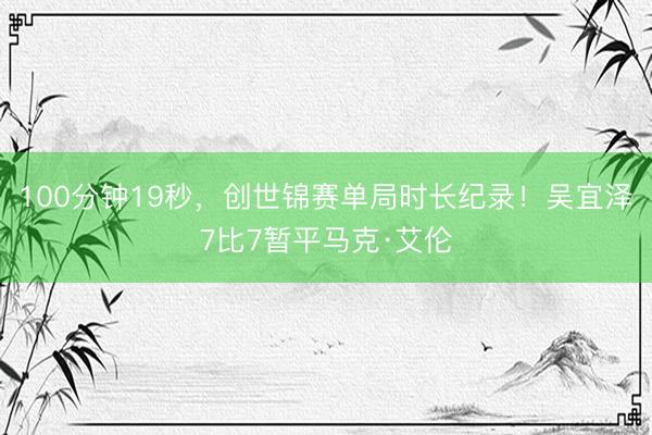 100分钟19秒，创世锦赛单局时长纪录！吴宜泽7比7暂平马克·艾伦