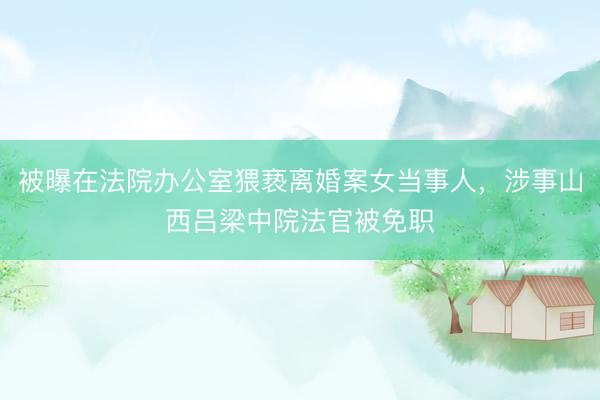 被曝在法院办公室猥亵离婚案女当事人，涉事山西吕梁中院法官被免职