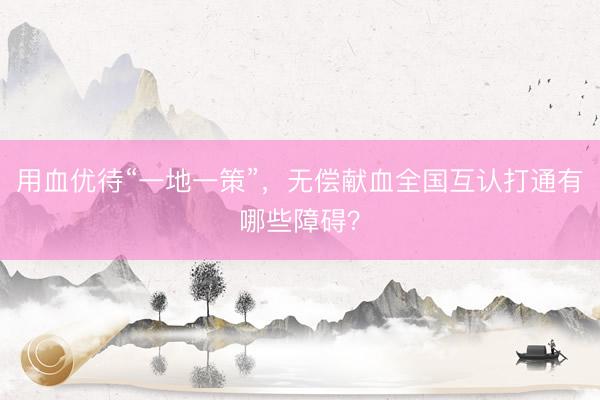 用血优待“一地一策”，无偿献血全国互认打通有哪些障碍？