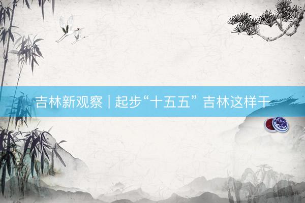 吉林新观察 | 起步“十五五” 吉林这样干