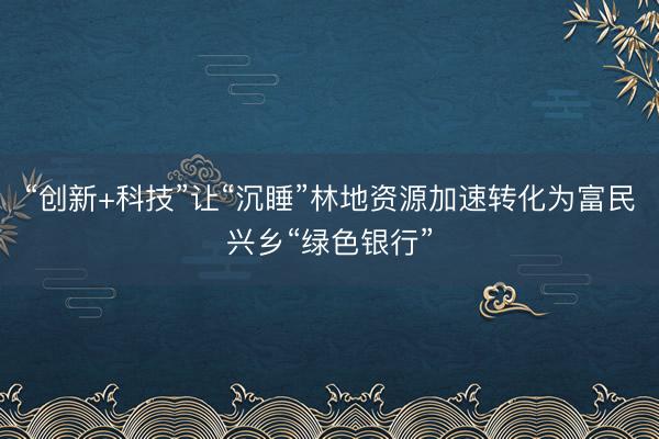 “创新+科技”让“沉睡”林地资源加速转化为富民兴乡“绿色银行”