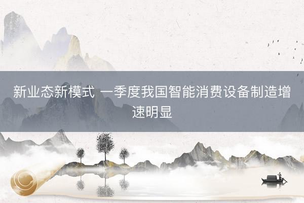新业态新模式 一季度我国智能消费设备制造增速明显