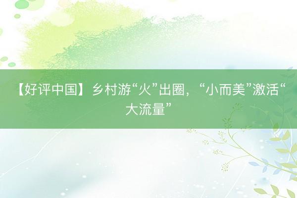 【好评中国】乡村游“火”出圈，“小而美”激活“大流量”