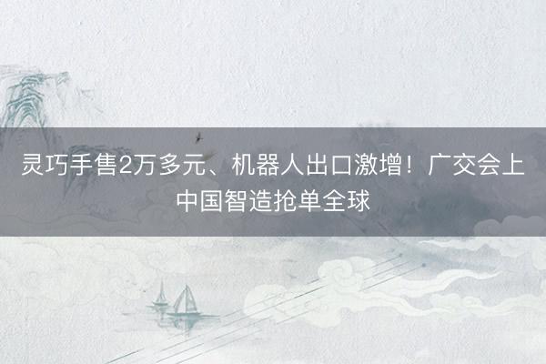 灵巧手售2万多元、机器人出口激增！广交会上中国智造抢单全球