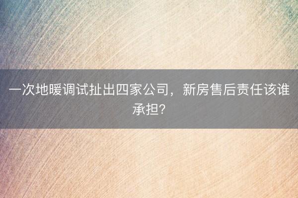 一次地暖调试扯出四家公司，新房售后责任该谁承担？