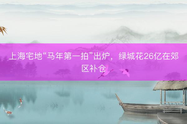 上海宅地“马年第一拍”出炉，绿城花26亿在郊区补仓