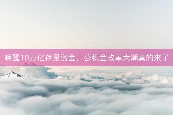 唤醒10万亿存量资金，公积金改革大潮真的来了