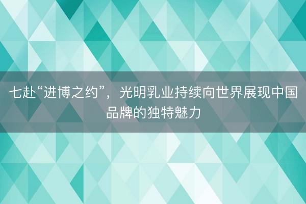 七赴“进博之约”，光明乳业持续向世界展现中国品牌的独特魅力