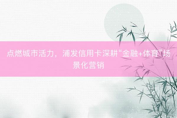 点燃城市活力，浦发信用卡深耕“金融+体育”场景化营销