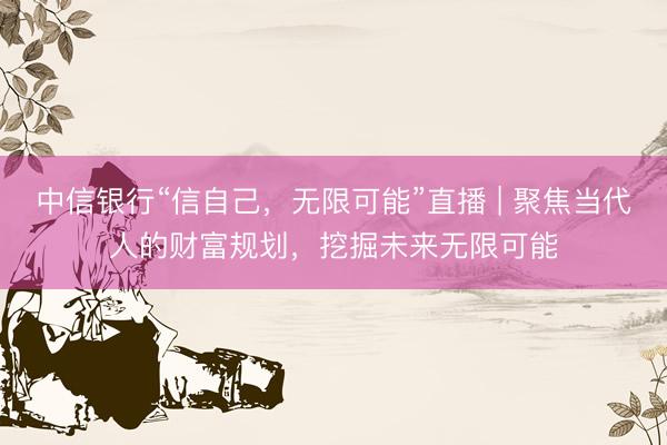 中信银行“信自己，无限可能”直播 | 聚焦当代人的财富规划，挖掘未来无限可能