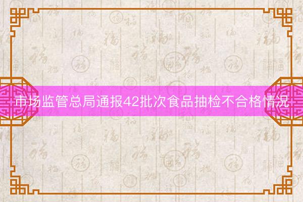 市场监管总局通报42批次食品抽检不合格情况