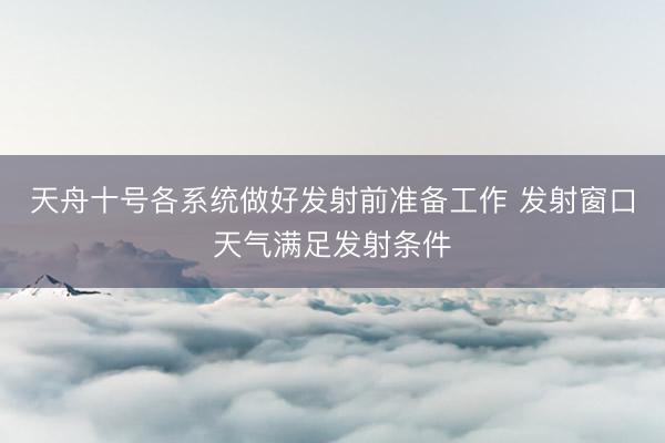 天舟十号各系统做好发射前准备工作 发射窗口天气满足发射条件