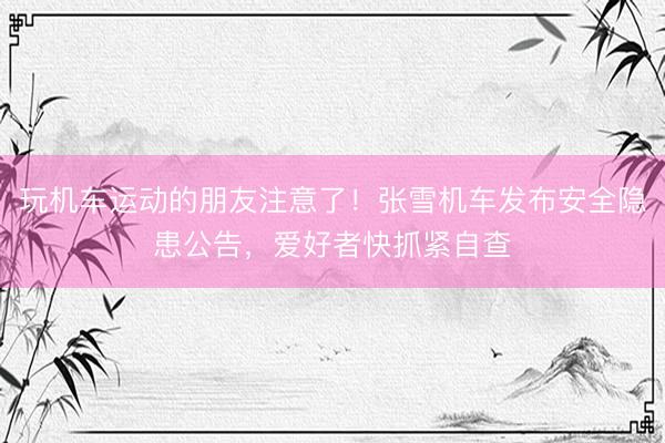 玩机车运动的朋友注意了！张雪机车发布安全隐患公告，爱好者快抓紧自查