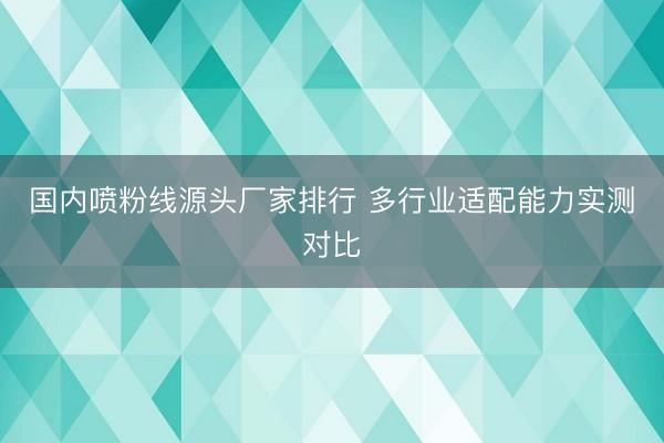 国内喷粉线源头厂家排行 多行业适配能力实测对比
