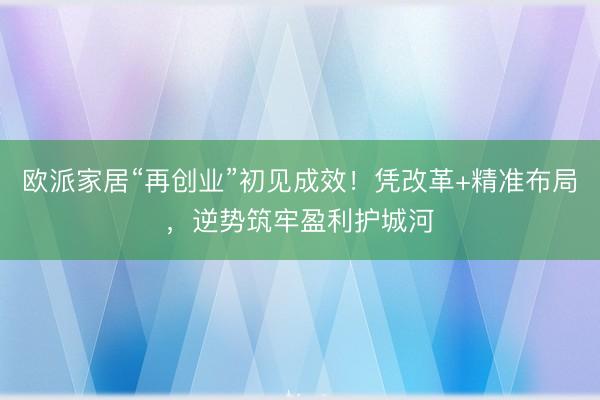 欧派家居“再创业”初见成效！凭改革+精准布局，逆势筑牢盈利护城河