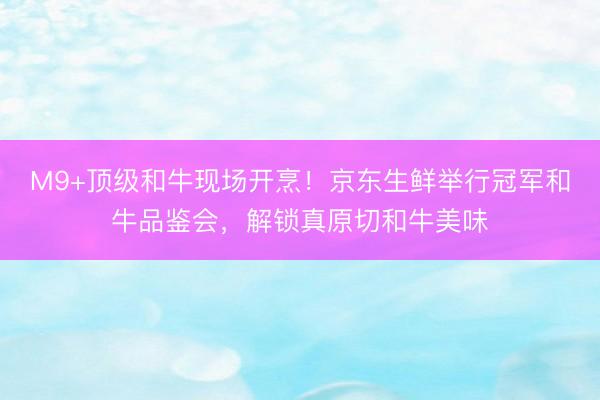 M9+顶级和牛现场开烹！京东生鲜举行冠军和牛品鉴会，解锁真原切和牛美味