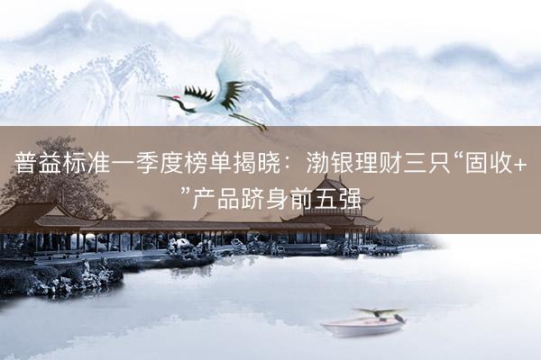 普益标准一季度榜单揭晓：渤银理财三只“固收+”产品跻身前五强