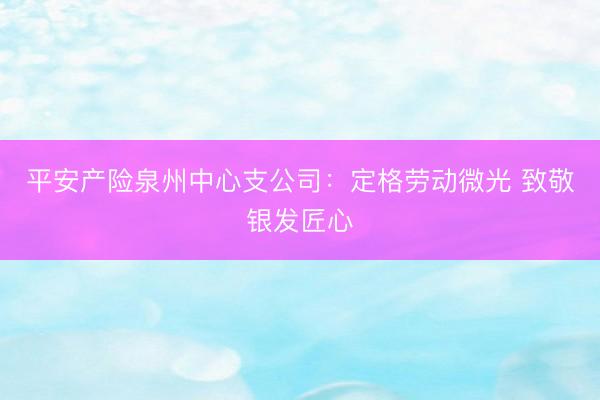 平安产险泉州中心支公司：定格劳动微光 致敬银发匠心