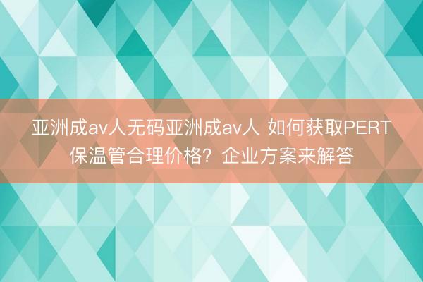 亚洲成av人无码亚洲成av人 如何获取PERT保温管合理价格？企业方案来解答