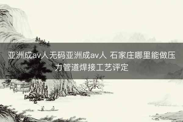 亚洲成av人无码亚洲成av人 石家庄哪里能做压力管道焊接工艺评定