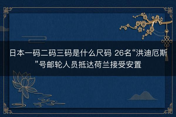 日本一码二码三码是什么尺码 26名“洪迪厄斯”号邮轮人员抵达荷兰接受安置